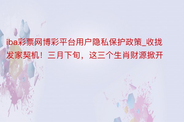 iba彩票网博彩平台用户隐私保护政策_收拢发家契机！三月下旬，这三个生肖财源掀开