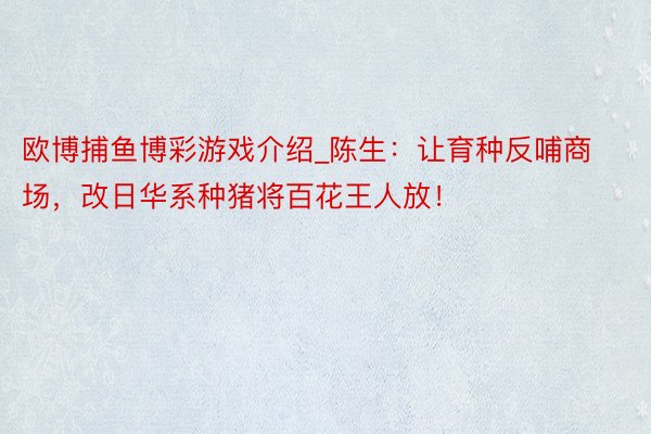 欧博捕鱼博彩游戏介绍_陈生：让育种反哺商场，改日华系种猪将百花王人放！