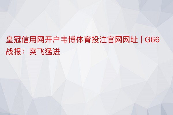 皇冠信用网开户韦博体育投注官网网址 | G66战报：突飞猛进