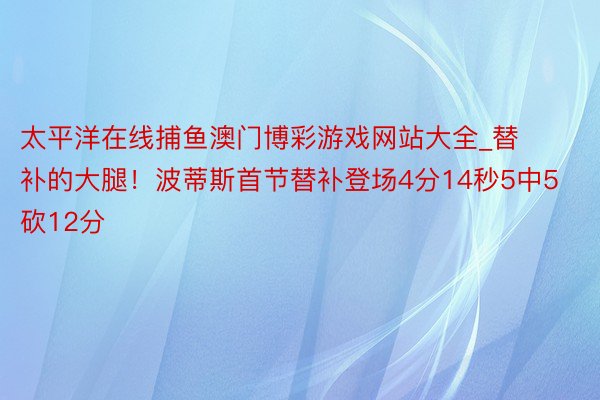 太平洋在线捕鱼澳门博彩游戏网站大全_替补的大腿！波蒂斯首节替补登场4分14秒5中5砍12分