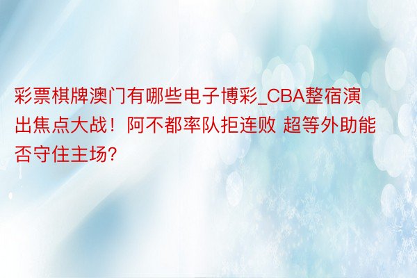 彩票棋牌澳门有哪些电子博彩_CBA整宿演出焦点大战！阿不都率队拒连败 超等外助能否守住主场？