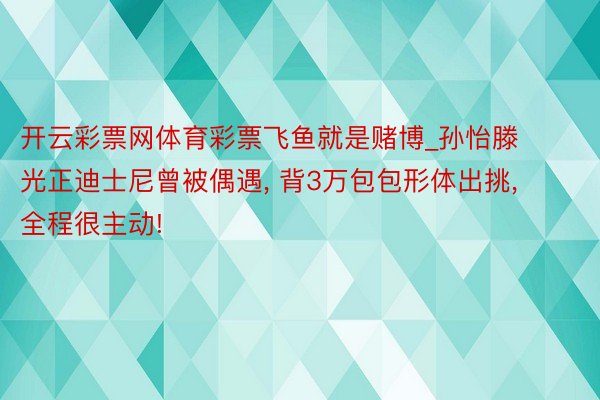 开云彩票网体育彩票飞鱼就是赌博_孙怡滕光正迪士尼曾被偶遇, 背3万包包形体出挑, 全程很主动!