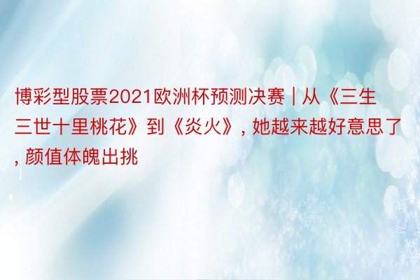 博彩型股票2021欧洲杯预测决赛 | 从《三生三世十里桃花》到《炎火》, 她越来越好意思了, 颜值体魄出挑