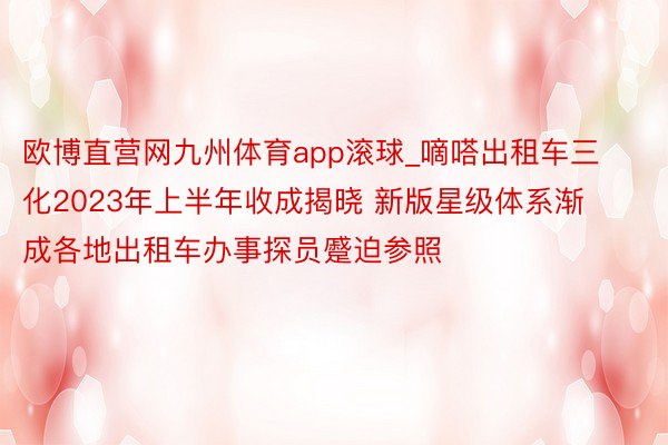 欧博直营网九州体育app滚球_嘀嗒出租车三化2023年上半年收成揭晓 新版星级体系渐成各地出租车办事探员蹙迫参照