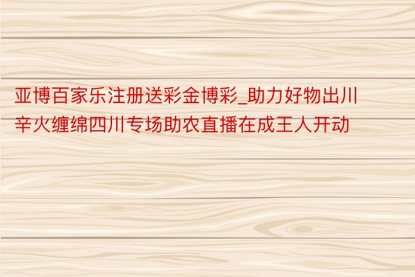 亚博百家乐注册送彩金博彩_助力好物出川  辛火缠绵四川专场助农直播在成王人开动