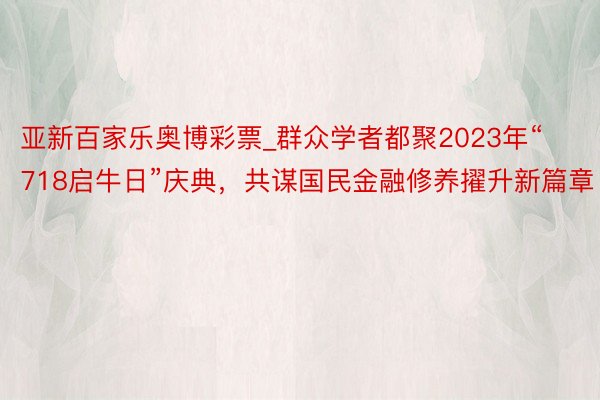 亚新百家乐奥博彩票_群众学者都聚2023年“718启牛日”庆典，共谋国民金融修养擢升新篇章