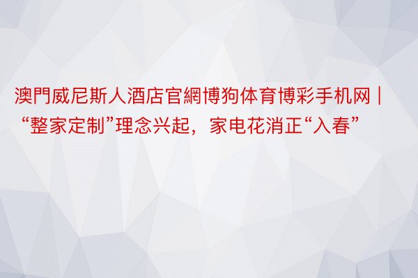 澳門威尼斯人酒店官網博狗体育博彩手机网 | “整家定制”理念兴起，家电花消正“入春”