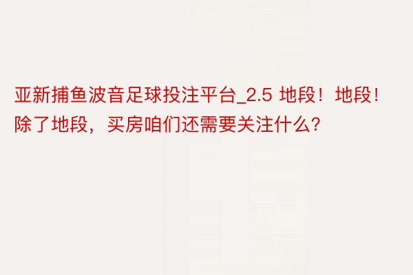 亚新捕鱼波音足球投注平台_2.5 地段！地段！除了地段，买房咱们还需要关注什么？