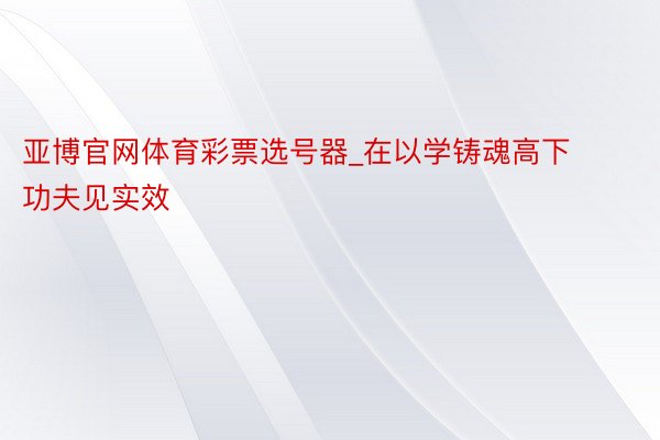 亚博官网体育彩票选号器_在以学铸魂高下功夫见实效