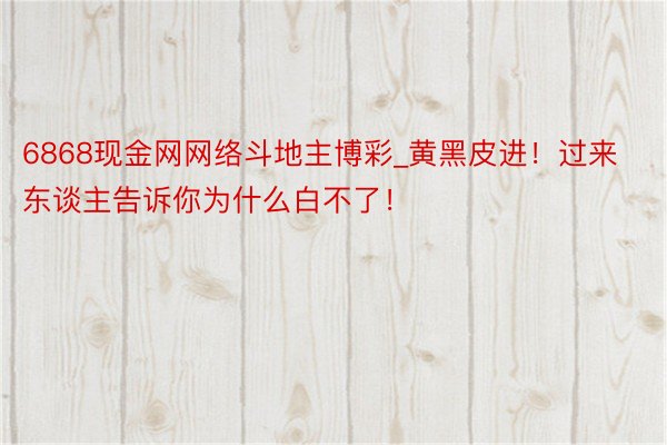 6868现金网网络斗地主博彩_黄黑皮进！过来东谈主告诉你为什么白不了！