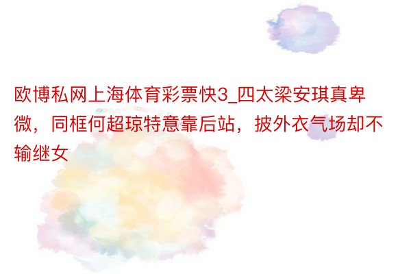 欧博私网上海体育彩票快3_四太梁安琪真卑微，同框何超琼特意靠后站，披外衣气场却不输继女