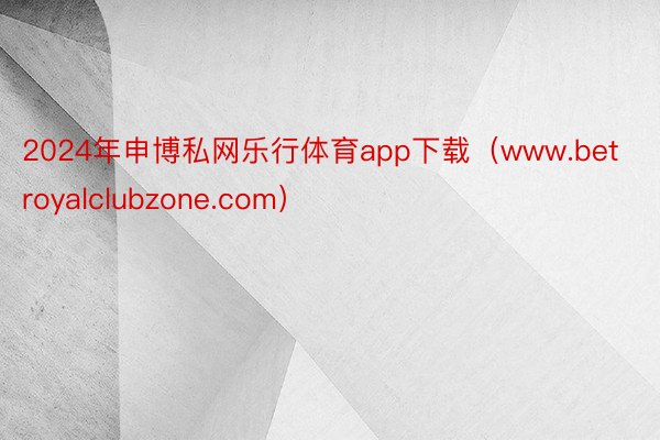 2024年申博私网乐行体育app下载（www.betroyalclubzone.com）