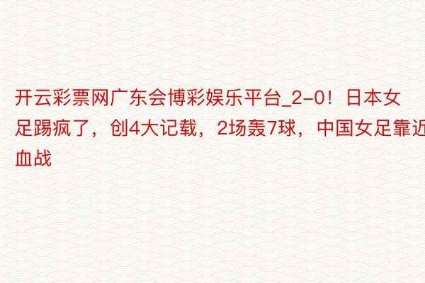 开云彩票网广东会博彩娱乐平台_2-0！日本女足踢疯了，创4大记载，2场轰7球，中国女足靠近血战