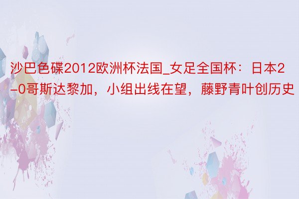 沙巴色碟2012欧洲杯法国_女足全国杯：日本2-0哥斯达黎加，小组出线在望，藤野青叶创历史