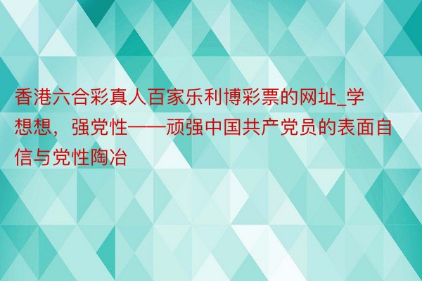 香港六合彩真人百家乐利博彩票的网址_学想想，强党性——顽强中国共产党员的表面自信与党性陶冶