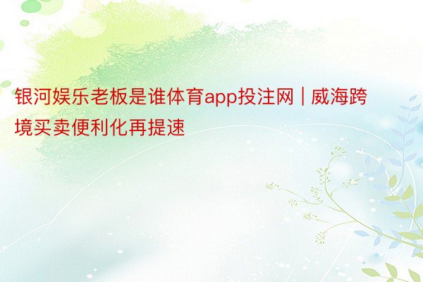 银河娱乐老板是谁体育app投注网 | 威海跨境买卖便利化再提速