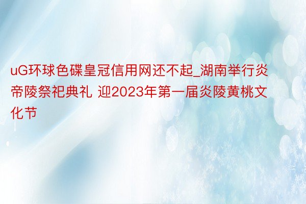 uG环球色碟皇冠信用网还不起_湖南举行炎帝陵祭祀典礼 迎2023年第一届炎陵黄桃文化节