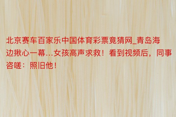 北京赛车百家乐中国体育彩票竟猜网_青岛海边揪心一幕…女孩高声求救！看到视频后，同事咨嗟：照旧他！