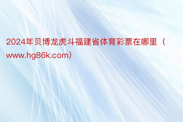 2024年贝博龙虎斗福建省体育彩票在哪里（www.hg86k.com）