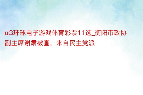 uG环球电子游戏体育彩票11选_衡阳市政协副主席谢肃被查，来自民主党派