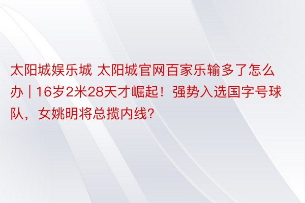 太阳城娱乐城 太阳城官网百家乐输多了怎么办 | 16岁2米28天才崛起！强势入选国字号球队，女姚明将总揽内线？