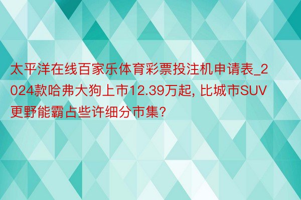 太平洋在线百家乐体育彩票投注机申请表_2024款哈弗大狗上市12.39万起, 比城市SUV更野能霸占些许细分市集?