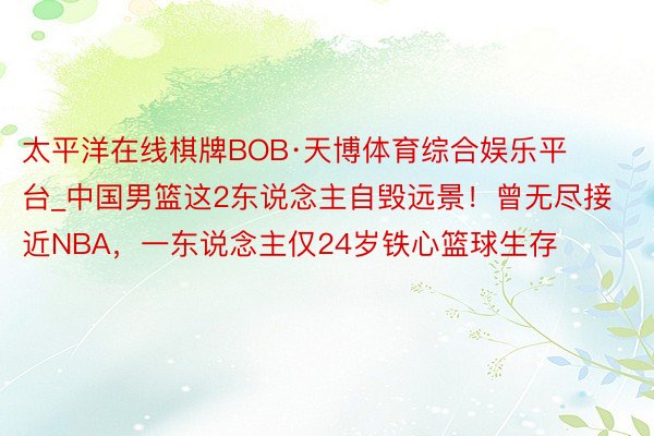 太平洋在线棋牌BOB·天博体育综合娱乐平台_中国男篮这2东说念主自毁远景！曾无尽接近NBA，一东说念主仅24岁铁心篮球生存