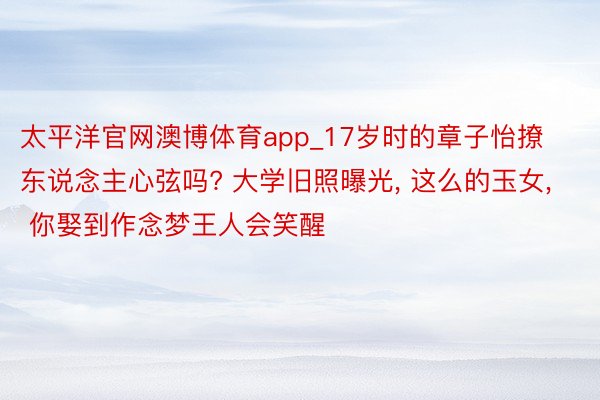 太平洋官网澳博体育app_17岁时的章子怡撩东说念主心弦吗? 大学旧照曝光, 这么的玉女, 你娶到作念梦王人会笑醒