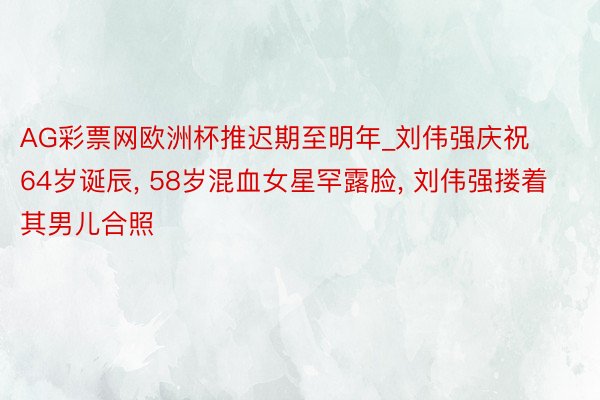 AG彩票网欧洲杯推迟期至明年_刘伟强庆祝64岁诞辰, 58岁混血女星罕露脸, 刘伟强搂着其男儿合照