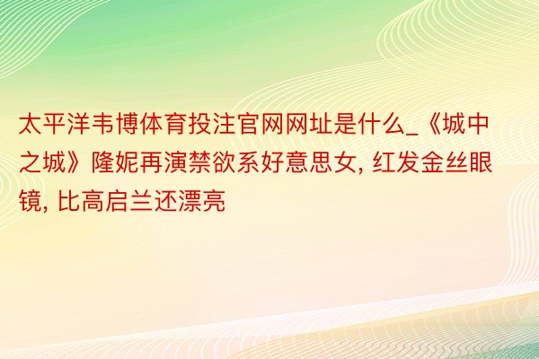 太平洋韦博体育投注官网网址是什么_《城中之城》隆妮再演禁欲系好意思女, 红发金丝眼镜, 比高启兰还漂亮