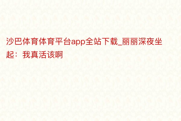 沙巴体育体育平台app全站下载_丽丽深夜坐起：我真活该啊