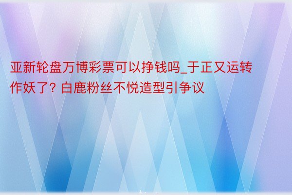 亚新轮盘万博彩票可以挣钱吗_于正又运转作妖了? 白鹿粉丝不悦造型引争议