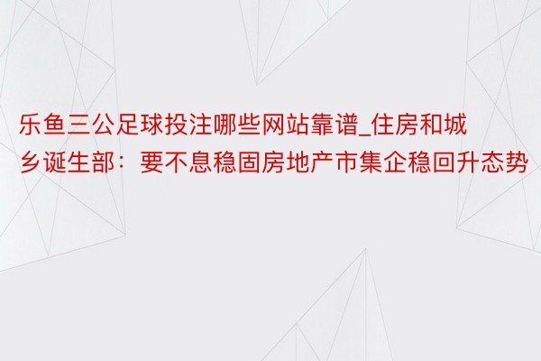 乐鱼三公足球投注哪些网站靠谱_住房和城乡诞生部：要不息稳固房地产市集企稳回升态势