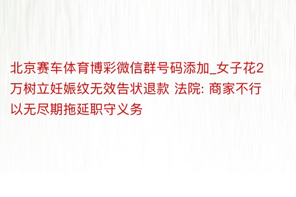 北京赛车体育博彩微信群号码添加_女子花2万树立妊娠纹无效告状退款 法院: 商家不行以无尽期拖延职守义务