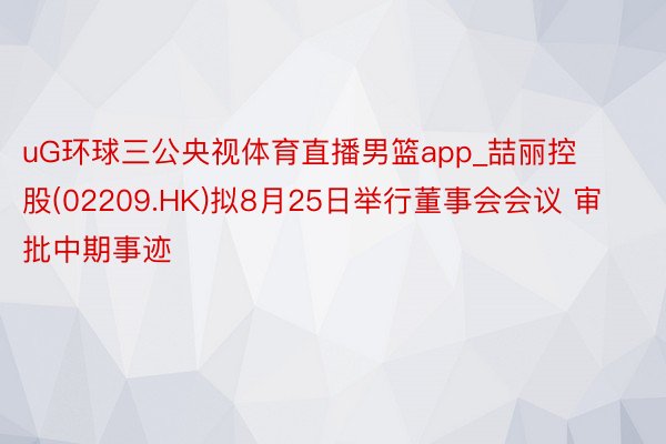 uG环球三公央视体育直播男篮app_喆丽控股(02209.HK)拟8月25日举行董事会会议 审批中期事迹