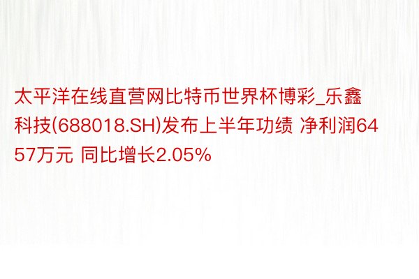 太平洋在线直营网比特币世界杯博彩_乐鑫科技(688018.SH)发布上半年功绩 净利润6457万元 同比增长2.05%