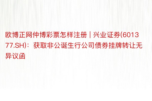 欧博正网仲博彩票怎样注册 | 兴业证券(601377.SH)：获取非公诞生行公司债券挂牌转让无异议函