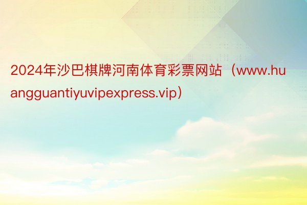 2024年沙巴棋牌河南体育彩票网站（www.huangguantiyuvipexpress.vip）