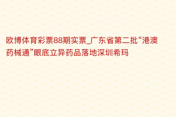 欧博体育彩票88期实票_广东省第二批“港澳药械通”眼底立异药品落地深圳希玛