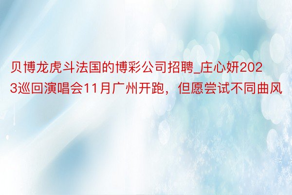 贝博龙虎斗法国的博彩公司招聘_庄心妍2023巡回演唱会11月广州开跑，但愿尝试不同曲风