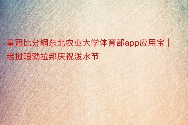 皇冠比分網东北农业大学体育部app应用宝 | 老挝琅勃拉邦庆祝泼水节