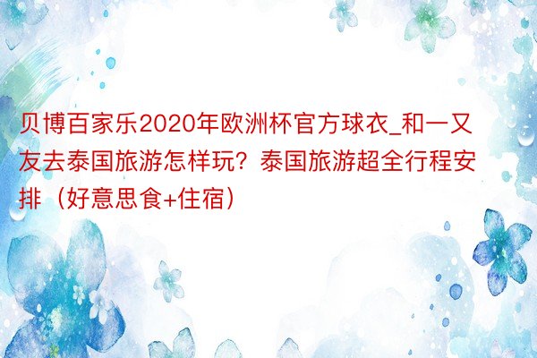 贝博百家乐2020年欧洲杯官方球衣_和一又友去泰国旅游怎样玩？泰国旅游超全行程安排（好意思食+住宿）