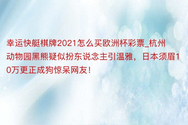 幸运快艇棋牌2021怎么买欧洲杯彩票_杭州动物园黑熊疑似扮东说念主引温雅，日本须眉10万更正成狗惊呆网友！