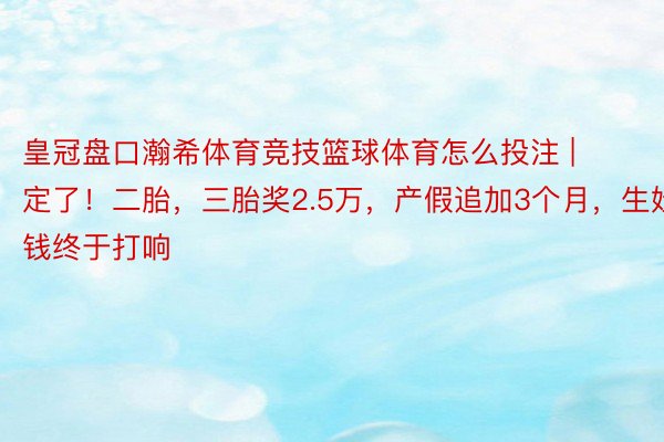 皇冠盘口瀚希体育竞技篮球体育怎么投注 | 定了！二胎，三胎奖2.5万，产假追加3个月，生娃发钱终于打响