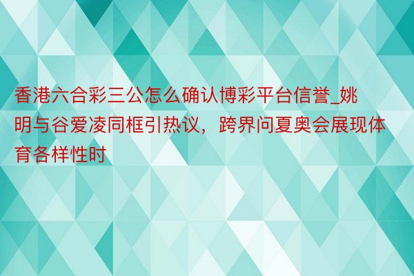 香港六合彩三公怎么确认博彩平台信誉_姚明与谷爱凌同框引热议，跨界问夏奥会展现体育各样性时