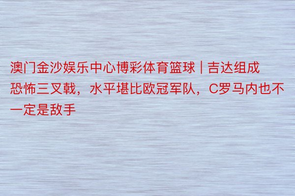 澳门金沙娱乐中心博彩体育篮球 | 吉达组成恐怖三叉戟，水平堪比欧冠军队，C罗马内也不一定是敌手