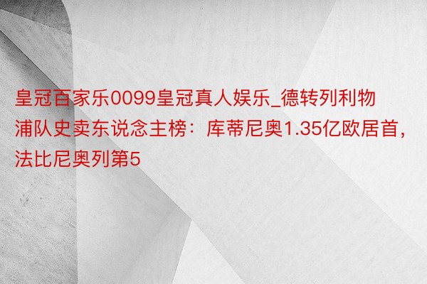 皇冠百家乐0099皇冠真人娱乐_德转列利物浦队史卖东说念主榜：库蒂尼奥1.35亿欧居首，法比尼奥列第5