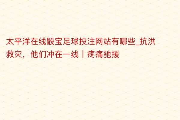 太平洋在线骰宝足球投注网站有哪些_抗洪救灾，他们冲在一线｜疼痛驰援