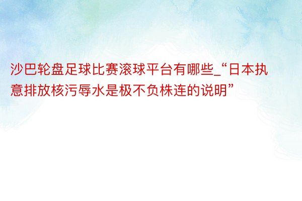 沙巴轮盘足球比赛滚球平台有哪些_“日本执意排放核污辱水是极不负株连的说明”