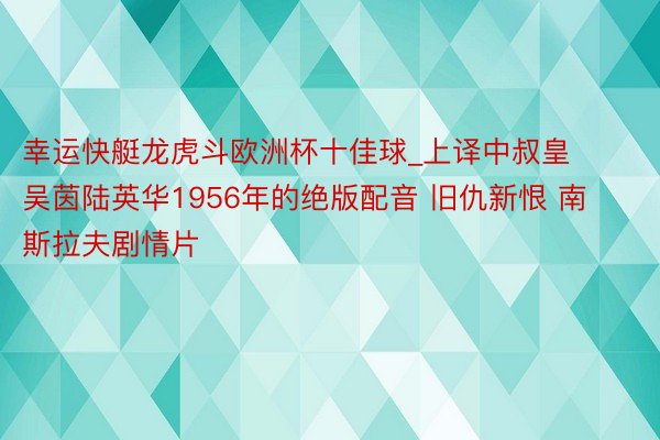 幸运快艇龙虎斗欧洲杯十佳球_上译中叔皇吴茵陆英华1956年的绝版配音 旧仇新恨 南斯拉夫剧情片